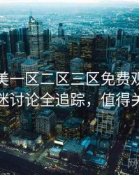 精品欧美一区二区三区免费观看即时影迷讨论全追踪，值得关注
