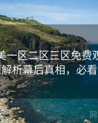精品欧美一区二区三区免费观看前瞻话题解析幕后真相，必看指南