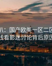 独家深扒：国产欧美一区二区三区在线看影迷讨论背后原因