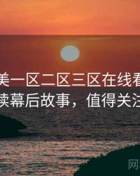 国产欧美一区二区三区在线看剧情解读幕后故事，值得关注
