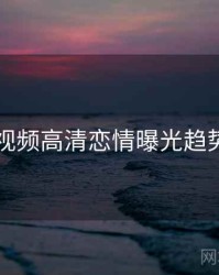 新91视频高清恋情曝光趋势洞察