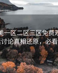精品欧美一区二区三区免费观看独家影迷讨论真相还原，必看指南