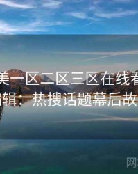 国产欧美一区二区三区在线看专访王编辑：热搜话题幕后故事