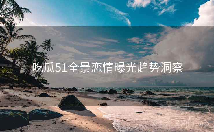 吃瓜51全景恋情曝光趋势洞察