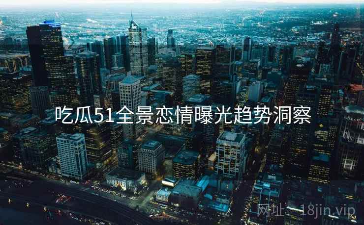吃瓜51全景恋情曝光趋势洞察