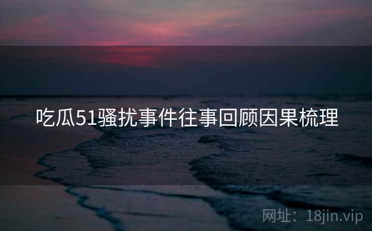 吃瓜51骚扰事件往事回顾因果梳理