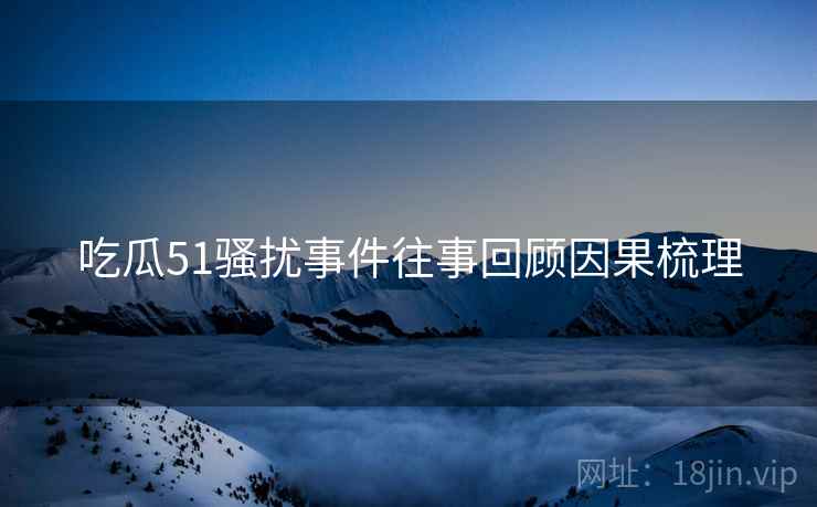 吃瓜51骚扰事件往事回顾因果梳理
