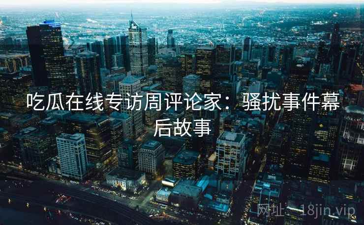 吃瓜在线专访周评论家：骚扰事件幕后故事
