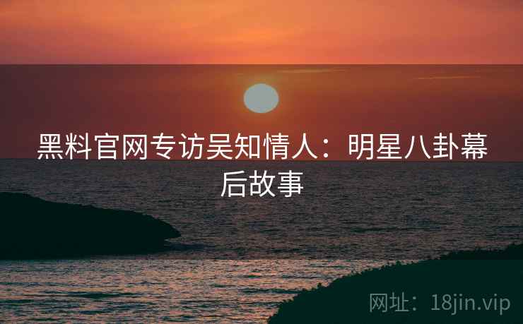 黑料官网专访吴知情人：明星八卦幕后故事