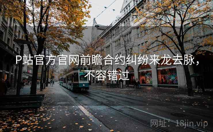 P站官方官网前瞻合约纠纷来龙去脉，不容错过