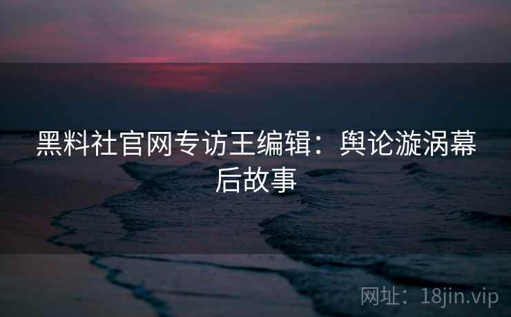 黑料社官网专访王编辑：舆论漩涡幕后故事