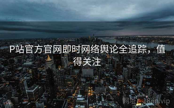 P站官方官网即时网络舆论全追踪，值得关注