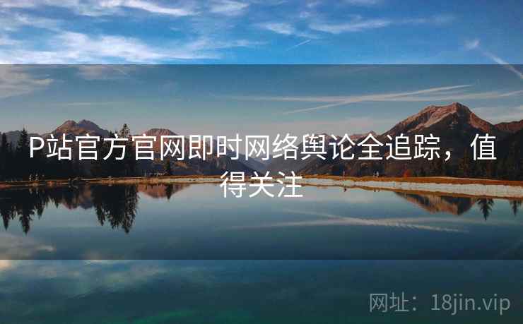 P站官方官网即时网络舆论全追踪，值得关注