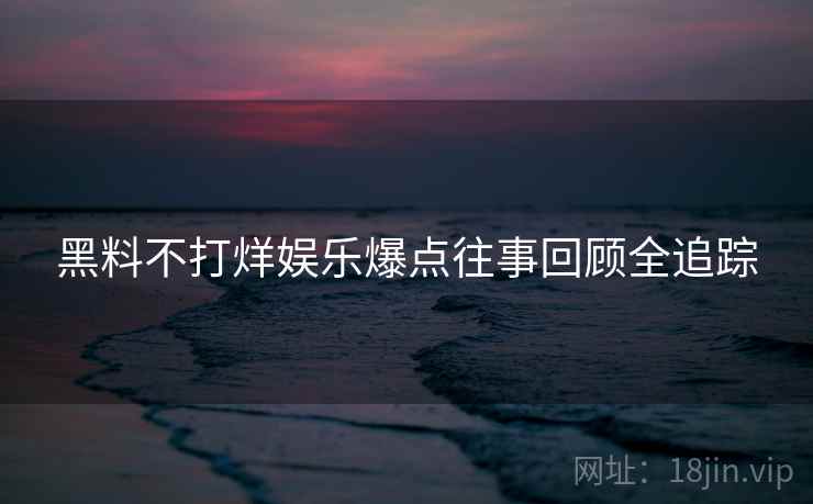 黑料不打烊娱乐爆点往事回顾全追踪