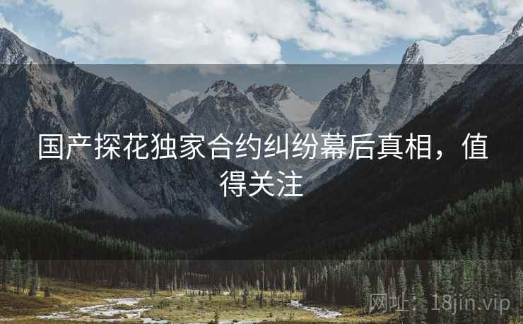 国产探花独家合约纠纷幕后真相，值得关注