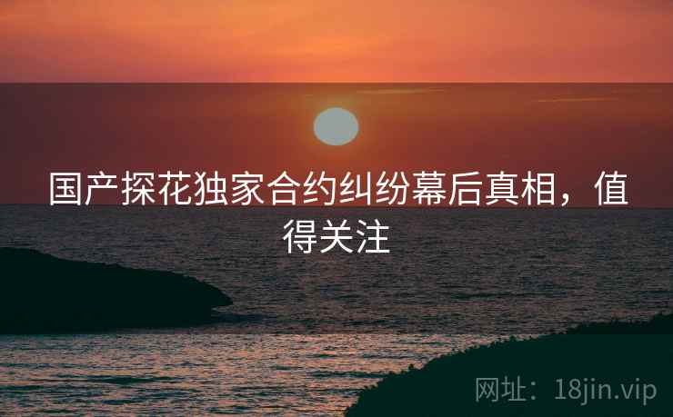 国产探花独家合约纠纷幕后真相，值得关注
