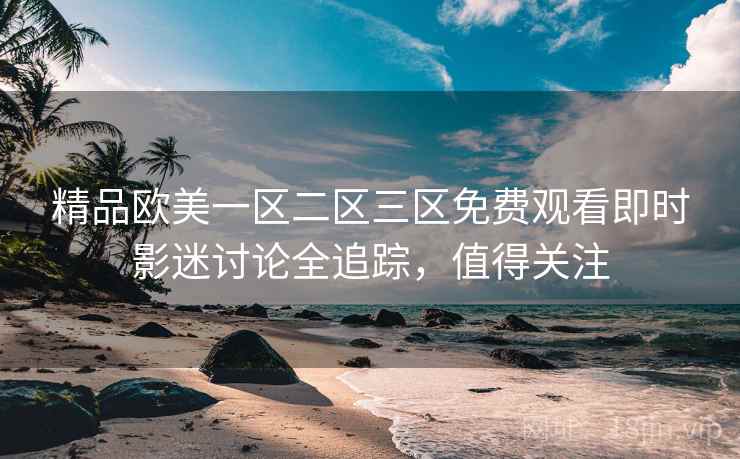 精品欧美一区二区三区免费观看即时影迷讨论全追踪，值得关注