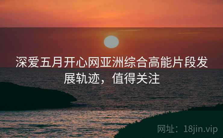 深爱五月开心网亚洲综合高能片段发展轨迹，值得关注