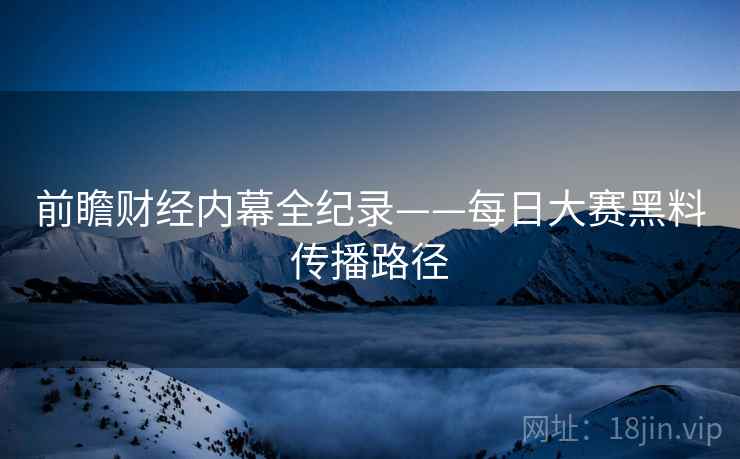 前瞻财经内幕全纪录——每日大赛黑料传播路径