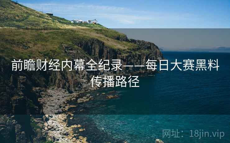 前瞻财经内幕全纪录——每日大赛黑料传播路径