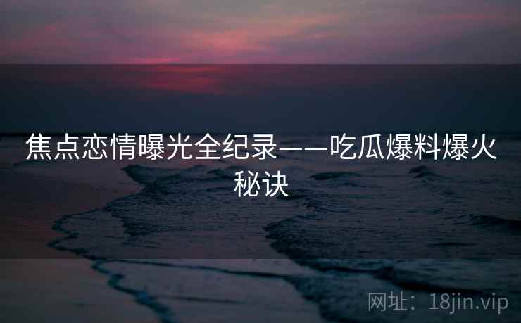 焦点恋情曝光全纪录——吃瓜爆料爆火秘诀