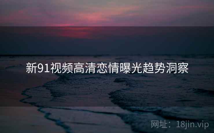 新91视频高清恋情曝光趋势洞察