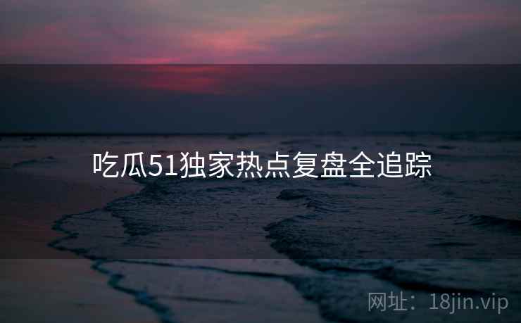 吃瓜51独家热点复盘全追踪