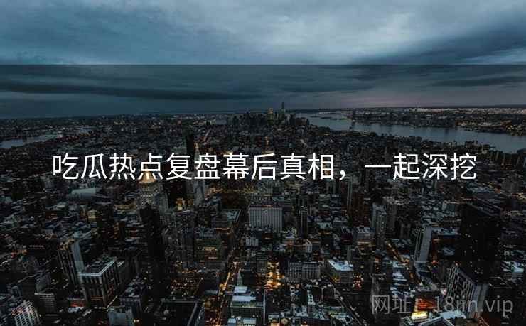 吃瓜热点复盘幕后真相，一起深挖