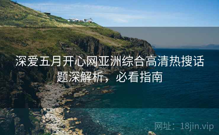 深爱五月开心网亚洲综合高清热搜话题深解析，必看指南