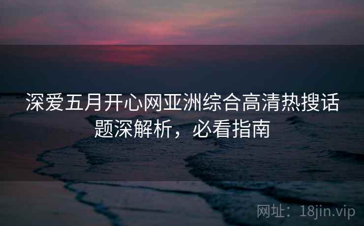深爱五月开心网亚洲综合高清热搜话题深解析，必看指南