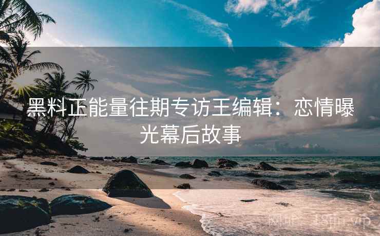 黑料正能量往期专访王编辑：恋情曝光幕后故事