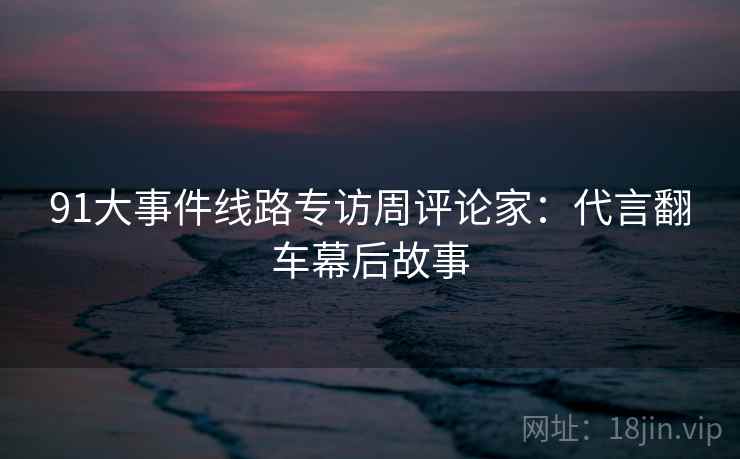 91大事件线路专访周评论家：代言翻车幕后故事