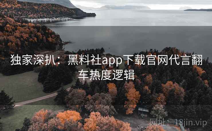 独家深扒：黑料社app下载官网代言翻车热度逻辑