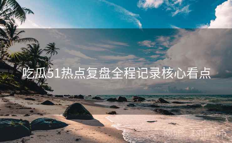 吃瓜51热点复盘全程记录核心看点