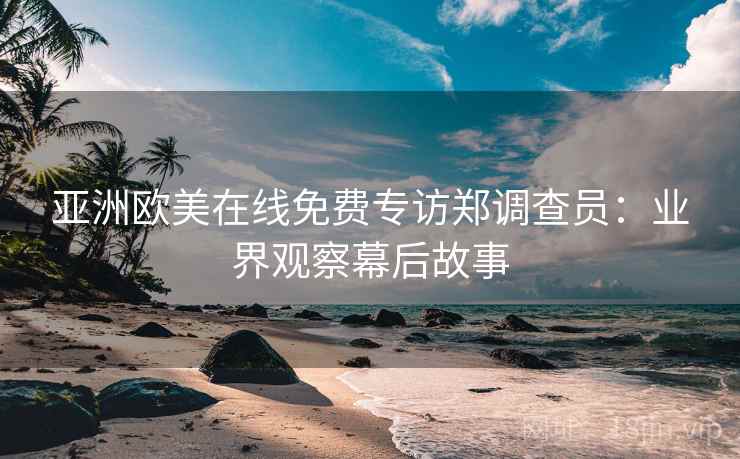 亚洲欧美在线免费专访郑调查员:业界观察幕后故事 亚洲欧美在线免费专访郑调查员:业界观察幕后故事