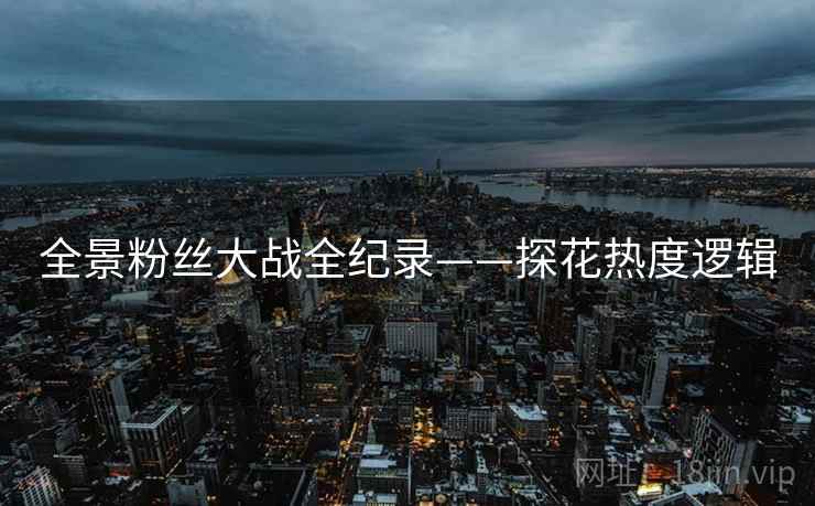 全景粉丝大战全纪录——探花热度逻辑 全景粉丝大战全纪录——探花热度逻辑