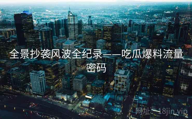 全景抄袭风波全纪录——吃瓜爆料流量密码 全景抄袭风波全纪录——吃瓜爆料流量密码