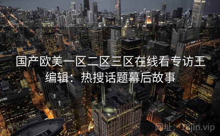 国产欧美一区二区三区在线看专访王编辑:热搜话题幕后故事 国产欧美一区二区三区在线看专访王编辑:热搜话题幕后故事