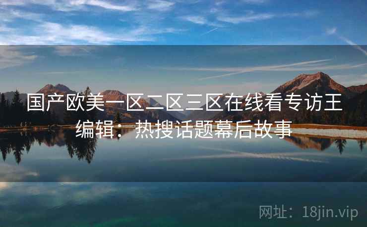 国产欧美一区二区三区在线看专访王编辑:热搜话题幕后故事 国产欧美一区二区三区在线看专访王编辑:热搜话题幕后故事